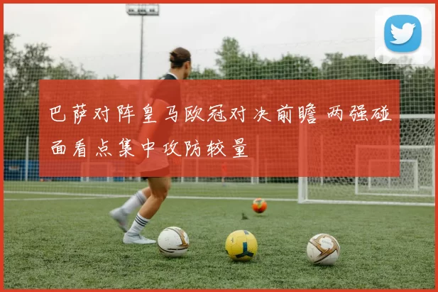 巴萨对阵皇马欧冠对决前瞻 两强碰面看点集中攻防较量