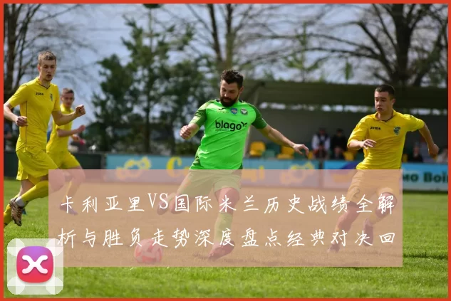 卡利亚里VS国际米兰历史战绩全解析与胜负走势深度盘点经典对决回顾