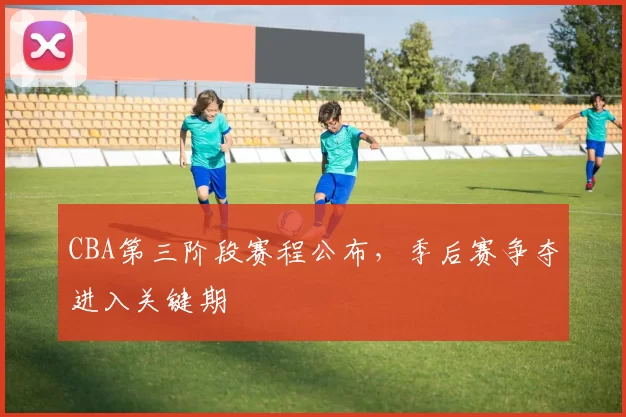 CBA第三阶段赛程公布，季后赛争夺进入关键期