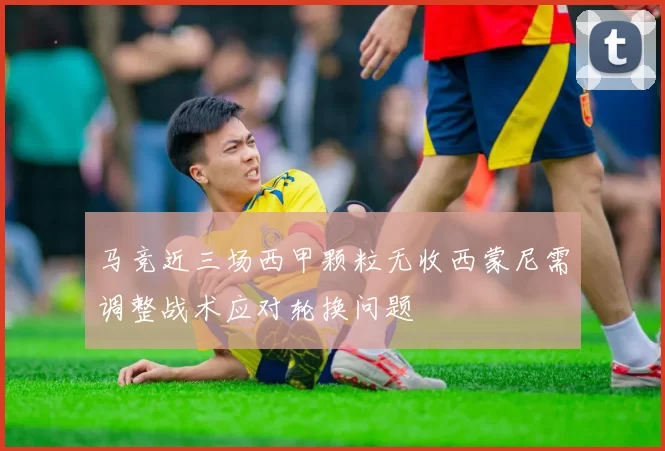 马竞近三场西甲颗粒无收西蒙尼需调整战术应对轮换问题