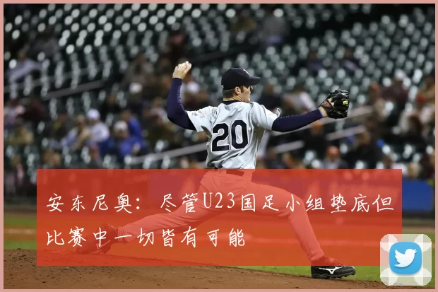 安东尼奥：尽管U23国足小组垫底但比赛中一切皆有可能