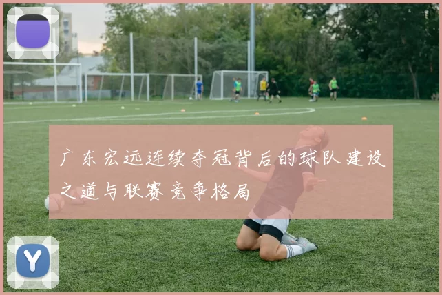 广东宏远连续夺冠背后的球队建设之道与联赛竞争格局
