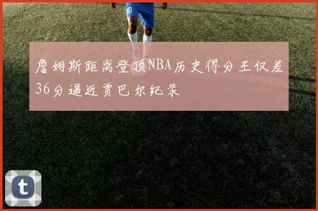 詹姆斯距离登顶NBA历史得分王仅差36分逼近贾巴尔纪录