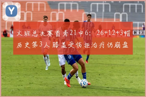 文班总决赛首秀21中6：26+12+3帽历史第3人 膝盖受伤拒治疗仍崩盘