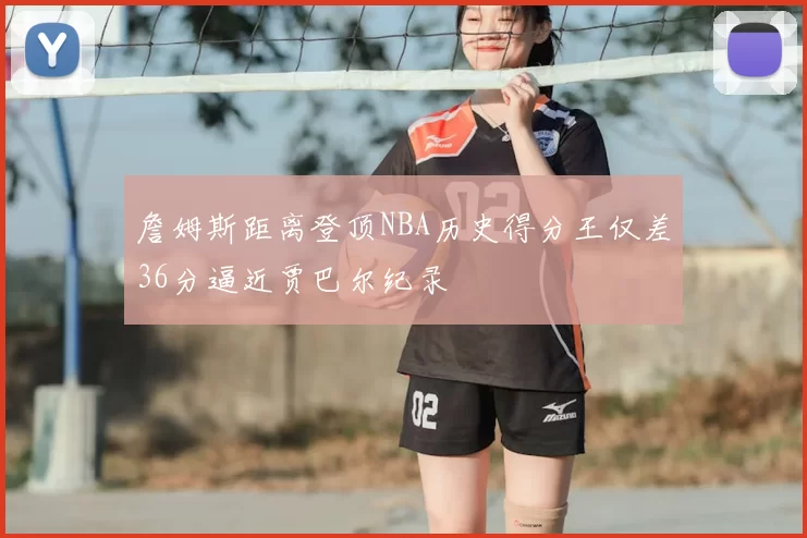 詹姆斯距离登顶NBA历史得分王仅差36分逼近贾巴尔纪录