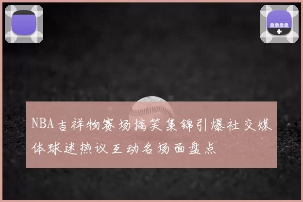 NBA吉祥物赛场搞笑集锦引爆社交媒体球迷热议互动名场面盘点
