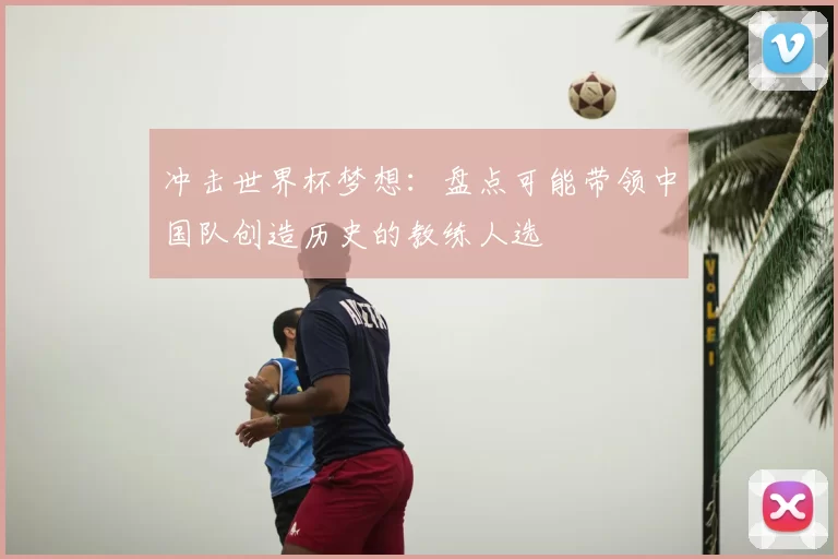 冲击世界杯梦想：盘点可能带领中国队创造历史的教练人选