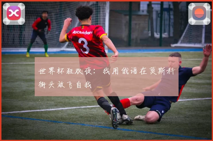 世界杯狂欢夜:我用俄语在莫斯科街头放飞自我