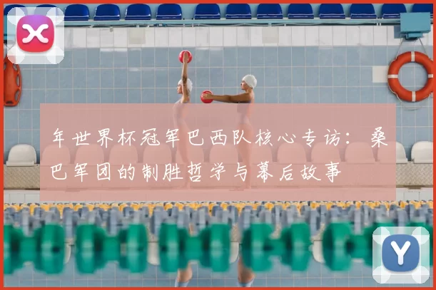 年世界杯冠军巴西队核心专访:桑巴军团的制胜哲学与幕后故事