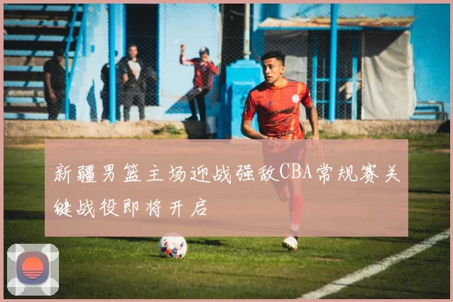 新疆男篮主场迎战强敌CBA常规赛关键战役即将开启