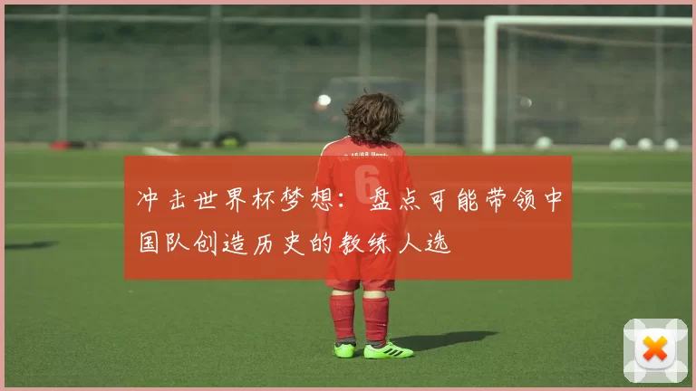 冲击世界杯梦想：盘点可能带领中国队创造历史的教练人选
