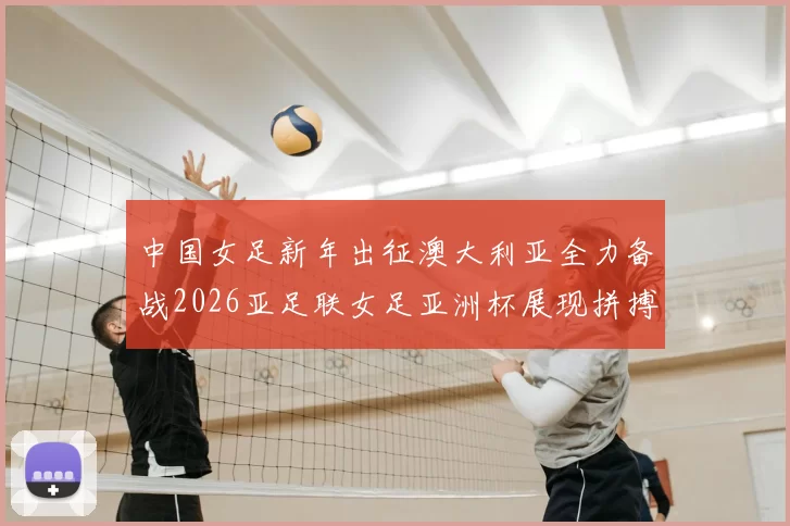 中国女足新年出征澳大利亚全力备战2026亚足联女足亚洲杯展现拼搏精神