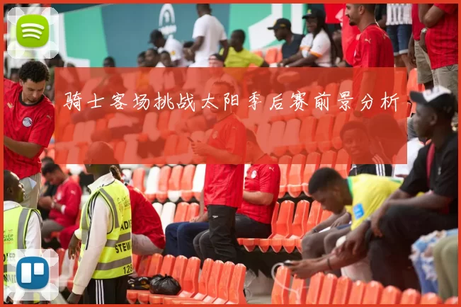 骑士客场挑战太阳季后赛前景分析