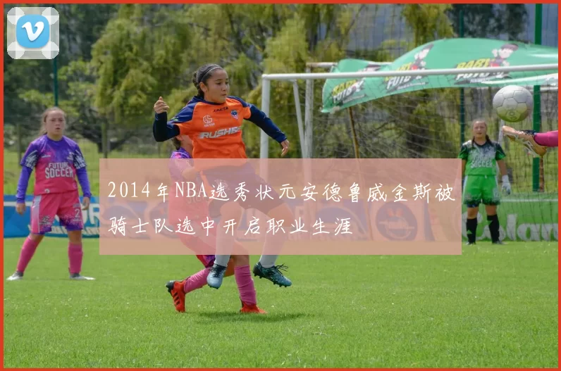 2014年NBA选秀状元安德鲁威金斯被骑士队选中开启职业生涯