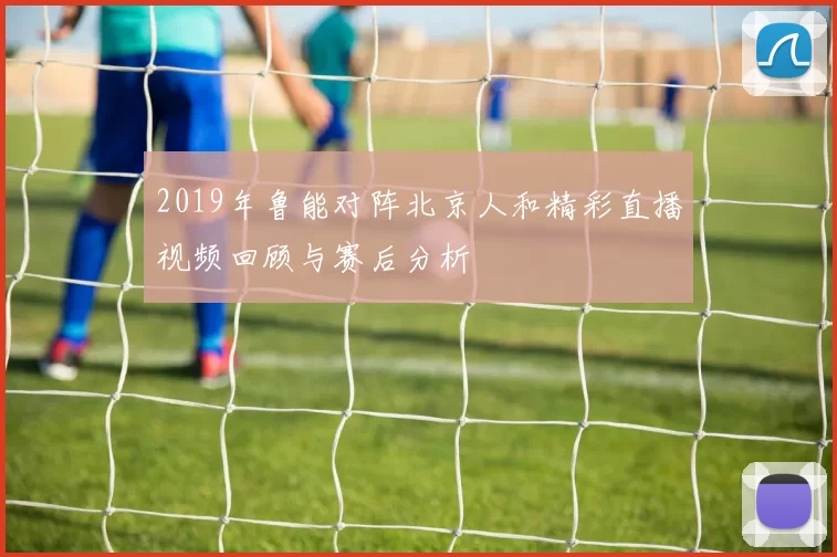 2019年鲁能对阵北京人和精彩直播视频回顾与赛后分析