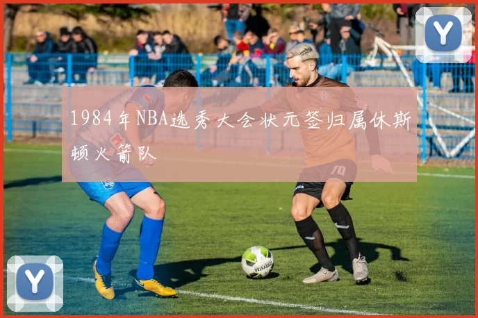 1984年NBA选秀大会状元签归属休斯顿火箭队
