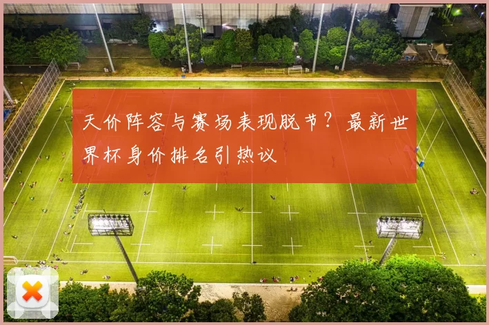 天价阵容与赛场表现脱节?最新世界杯身价排名引热议