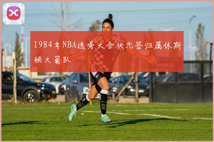 1984年NBA选秀大会状元签归属休斯顿火箭队