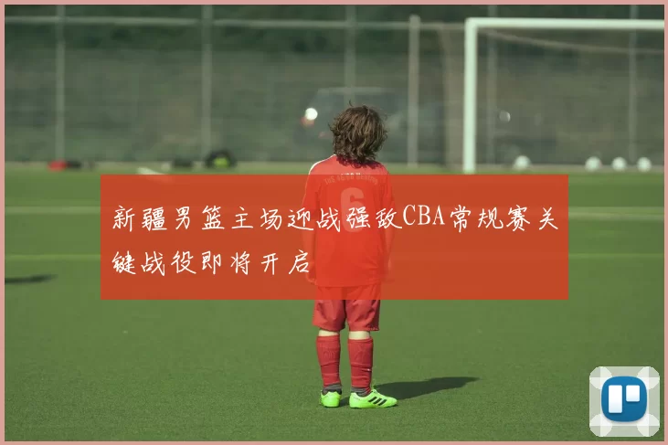 新疆男篮主场迎战强敌CBA常规赛关键战役即将开启