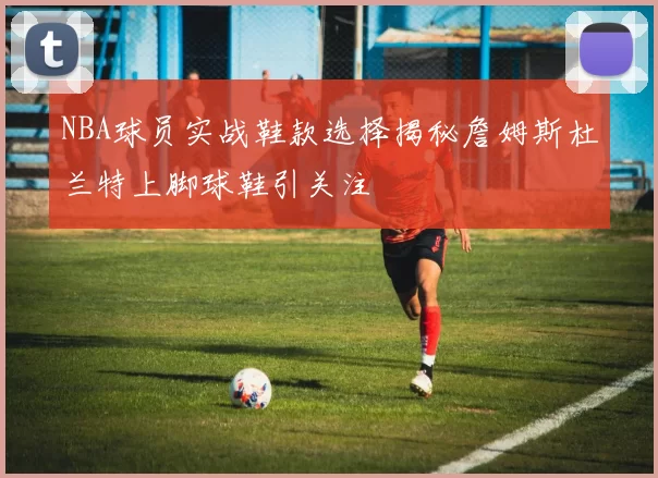 NBA球员实战鞋款选择揭秘詹姆斯杜兰特上脚球鞋引关注