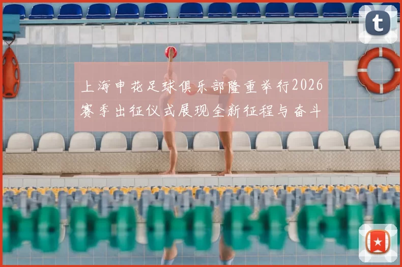 上海申花足球俱乐部隆重举行2026赛季出征仪式展现全新征程与奋斗目标