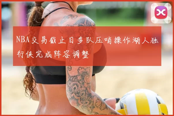 NBA交易截止日多队压哨操作湖人独行侠完成阵容调整