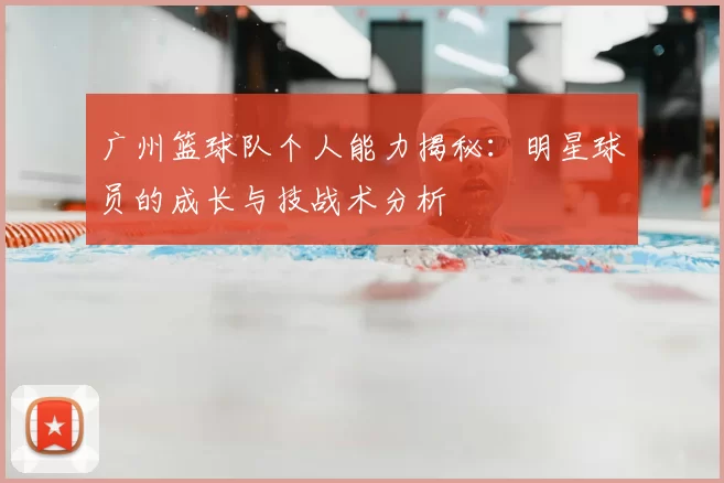 广州篮球队个人能力揭秘：明星球员的成长与技战术分析