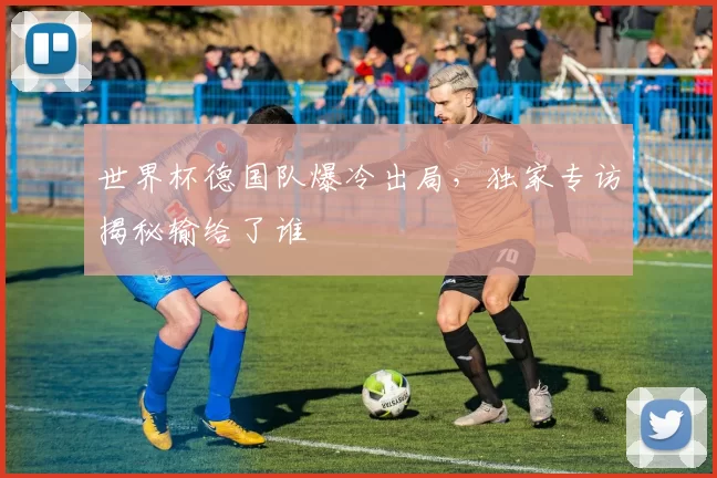 世界杯德国队爆冷出局,独家专访揭秘输给了谁