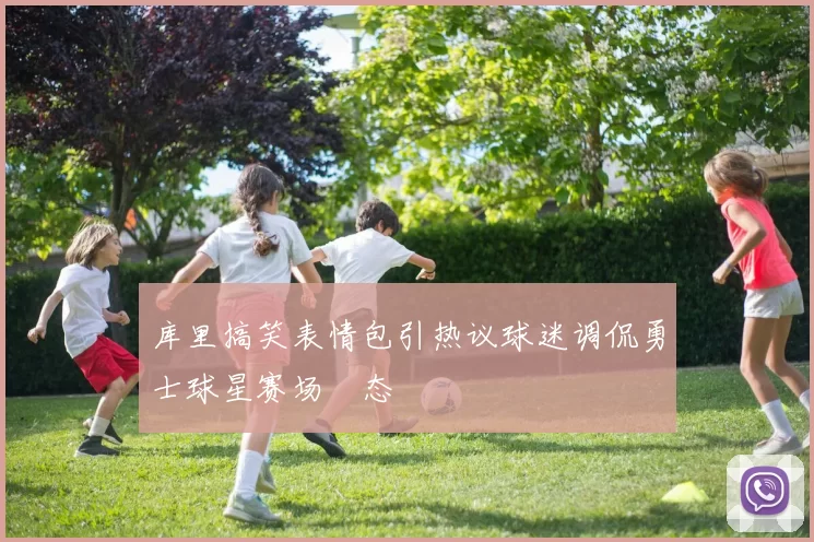 库里搞笑表情包引热议球迷调侃勇士球星赛场囧态