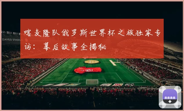 喀麦隆队俄罗斯世界杯之旅独家专访：幕后故事全揭秘