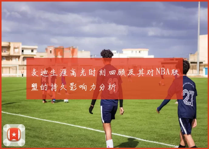 麦迪生涯高光时刻回顾及其对NBA联盟的持久影响力分析
