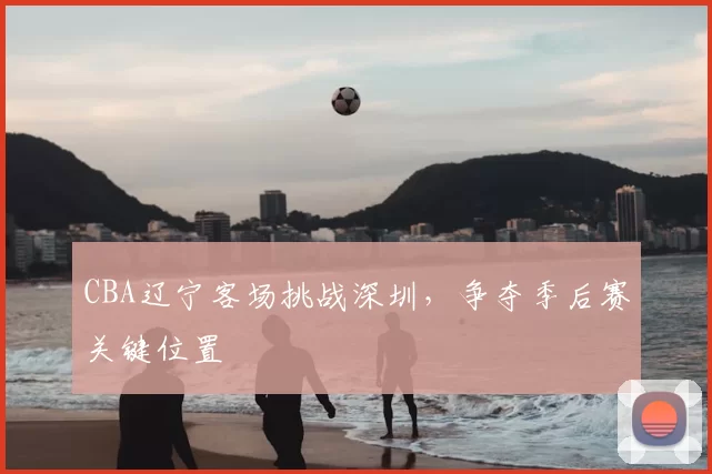 CBA辽宁客场挑战深圳，争夺季后赛关键位置