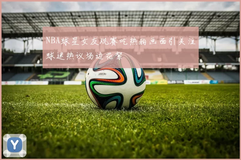 NBA球星女友观赛吃热狗画面引关注球迷热议场边花絮