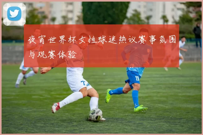 夜宵世界杯女性球迷热议赛事氛围与观赛体验