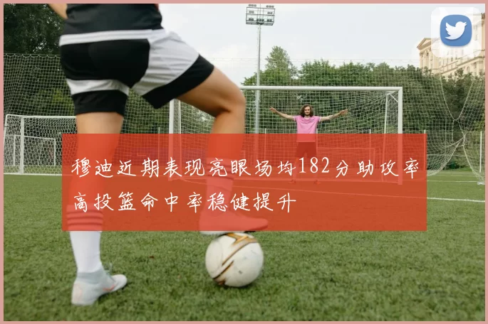 穆迪近期表现亮眼场均182分助攻率高投篮命中率稳健提升