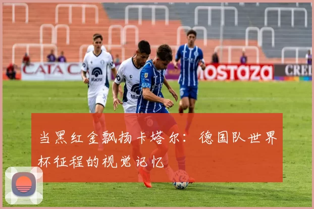当黑红金飘扬卡塔尔：德国队世界杯征程的视觉记忆
