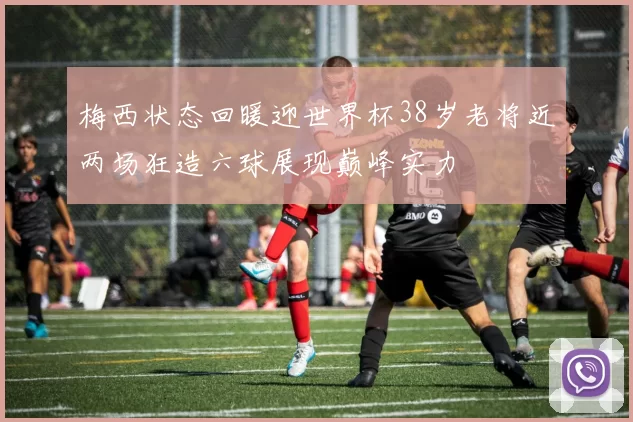 梅西状态回暖迎世界杯38岁老将近两场狂造六球展现巅峰实力