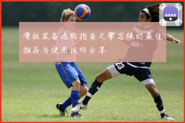 滑板装备选购指南之攀岩绳的最佳推荐与使用技巧分享