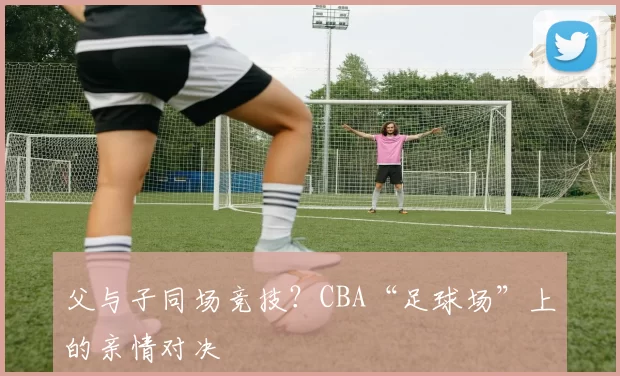 父与子同场竞技？CBA“足球场”上的亲情对决