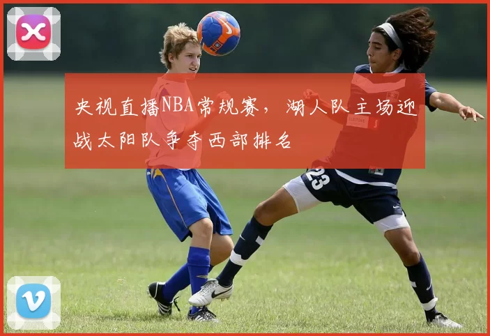 央视直播NBA常规赛，湖人队主场迎战太阳队争夺西部排名