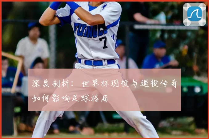 深度剖析：世界杯现役与退役传奇如何影响足球格局