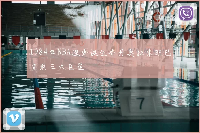 1984年NBA选秀诞生乔丹奥拉朱旺巴克利三大巨星
