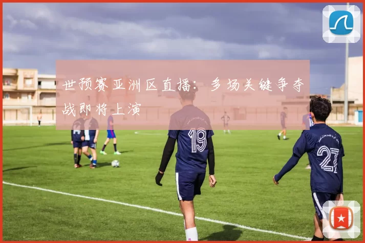 世预赛亚洲区直播：多场关键争夺战即将上演