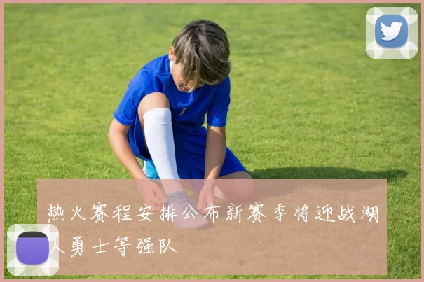 热火赛程安排公布新赛季将迎战湖人勇士等强队