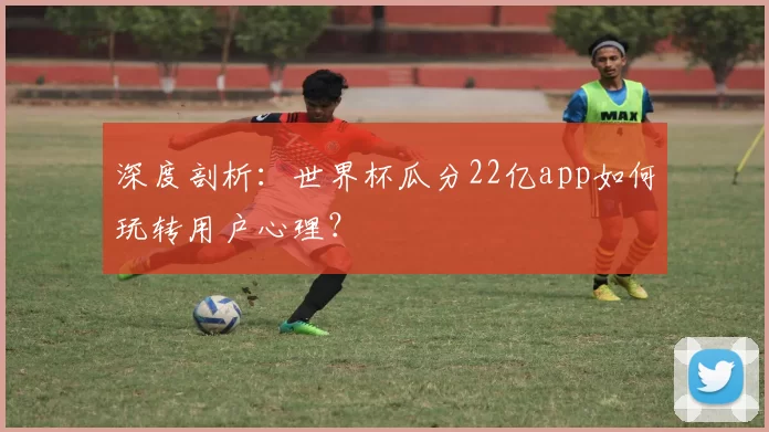 深度剖析：世界杯瓜分22亿app如何玩转用户心理？