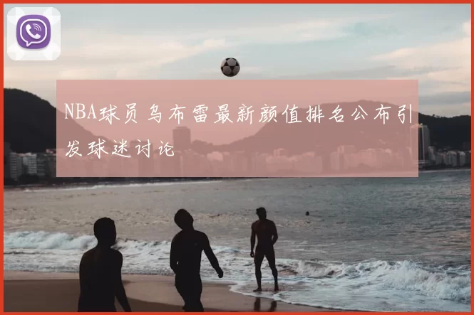 NBA球员乌布雷最新颜值排名公布引发球迷讨论