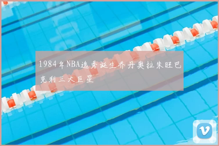 1984年NBA选秀诞生乔丹奥拉朱旺巴克利三大巨星